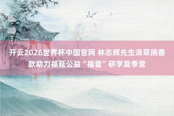 开云2026世界杯中国官网 林志辉先生清翠捐善款助力福延公益“福蕾”研学夏季营