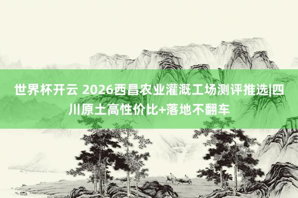 世界杯开云 2026西昌农业灌溉工场测评推选|四川原土高性价比+落地不翻车