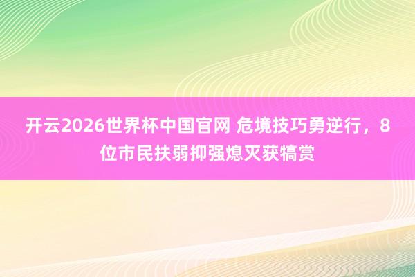 开云2026世界杯中国官网 危境技巧勇逆行,8位市民扶弱抑强熄灭获犒赏