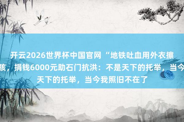 开云2026世界杯中国官网 “地铁吐血用外衣擦干”的重病女孩,捐钱6000元助石门抗洪:不是天下的托举,当今我照旧不在了