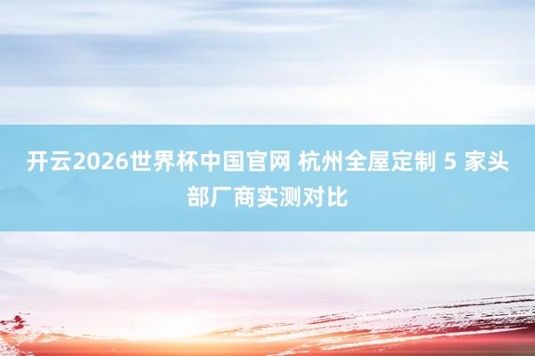 开云2026世界杯中国官网 杭州全屋定制 5 家头部厂商实测对比