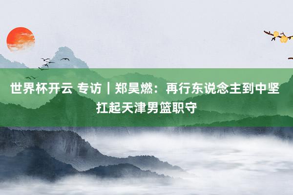 世界杯开云 专访|郑昊燃:再行东说念主到中坚 扛起天津男篮职守