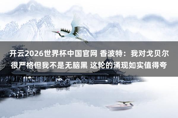 开云2026世界杯中国官网 香波特:我对戈贝尔很严格但我不是无脑黑 这轮的涌现如实值得夸