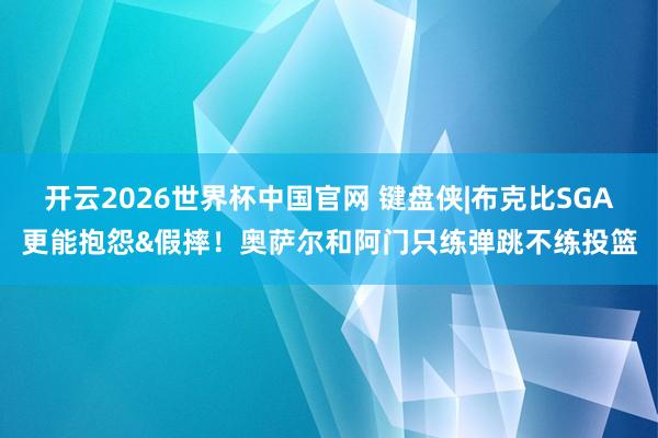 开云2026世界杯中国官网 键盘侠|布克比SGA更能抱怨&假摔!奥萨尔和阿门只练弹跳不练投篮