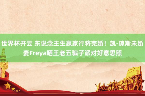 世界杯开云 东说念主生赢家行将完婚！凯·琼斯未婚妻Freya晒王老五骗子派对好意思照