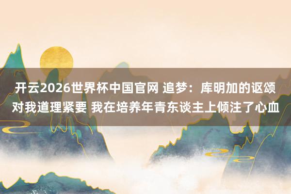 开云2026世界杯中国官网 追梦:库明加的讴颂对我道理紧要 我在培养年青东谈主上倾注了心血