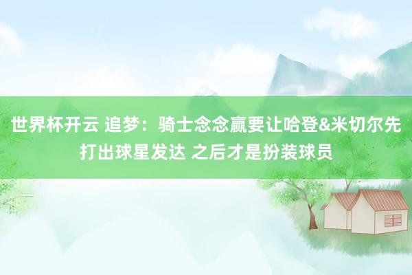 世界杯开云 追梦:骑士念念赢要让哈登&米切尔先打出球星发达 之后才是扮装球员