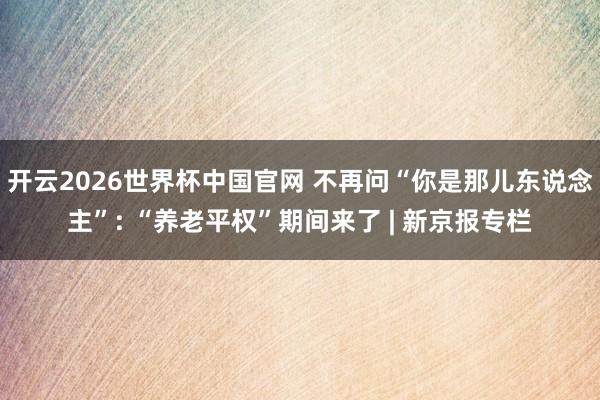 开云2026世界杯中国官网 不再问“你是那儿东说念主”: “养老平权”期间来了 | 新京报专栏