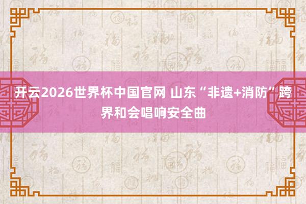 开云2026世界杯中国官网 山东“非遗+消防”跨界和会唱响安全曲