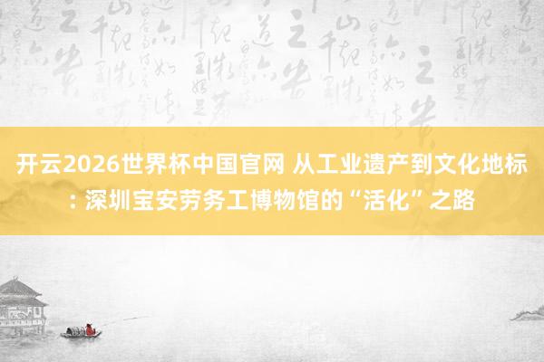 开云2026世界杯中国官网 从工业遗产到文化地标: 深圳宝安劳务工博物馆的“活化”之路