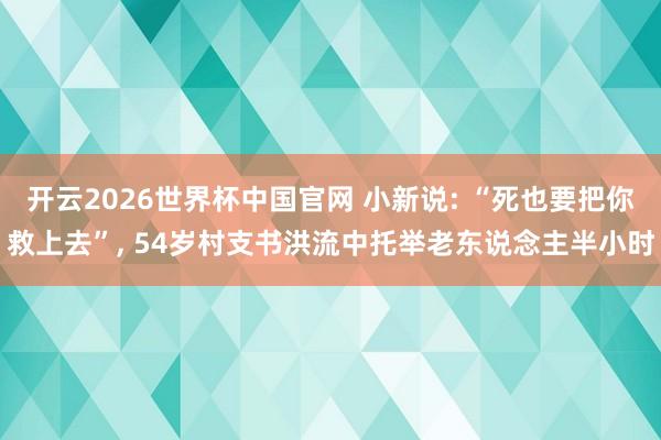 开云2026世界杯中国官网 小新说: “死也要把你救上去”, 54岁村支书洪流中托举老东说念主半小时