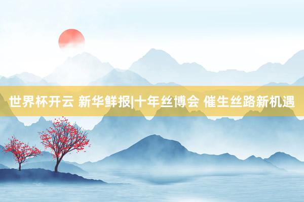 世界杯开云 新华鲜报|十年丝博会 催生丝路新机遇
