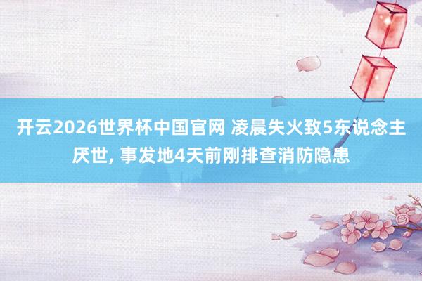 开云2026世界杯中国官网 凌晨失火致5东说念主厌世, 事发地4天前刚排查消防隐患