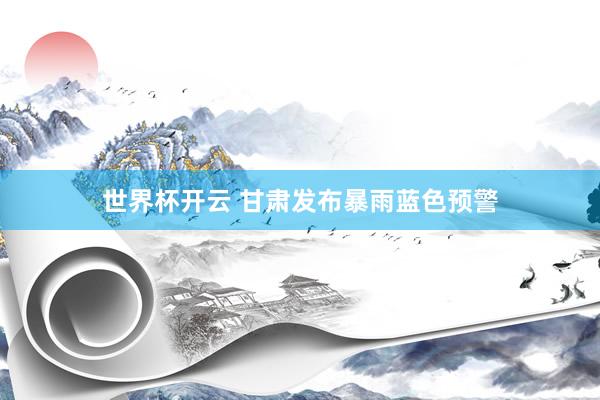 世界杯开云 甘肃发布暴雨蓝色预警