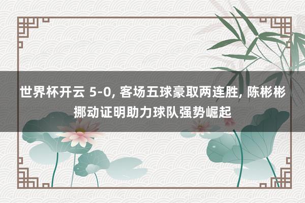 世界杯开云 5-0, 客场五球豪取两连胜, 陈彬彬挪动证明助力球队强势崛起