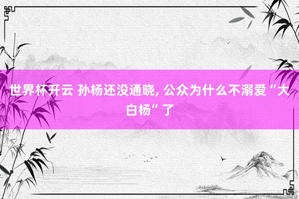 世界杯开云 孙杨还没通晓, 公众为什么不溺爱“大白杨”了