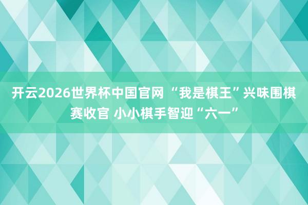 开云2026世界杯中国官网 “我是棋王”兴味围棋赛收官 小小棋手智迎“六一”