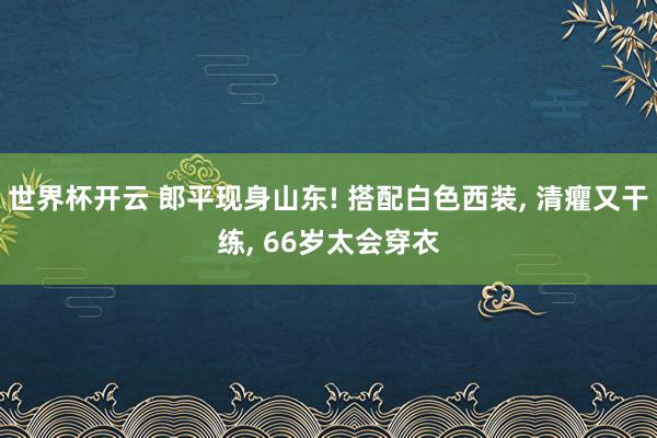 世界杯开云 郎平现身山东! 搭配白色西装, 清癯又干练, 66岁太会穿衣