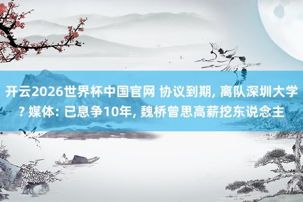 开云2026世界杯中国官网 协议到期, 离队深圳大学? 媒体: 已息争10年, 魏桥曾思高薪挖东说念主