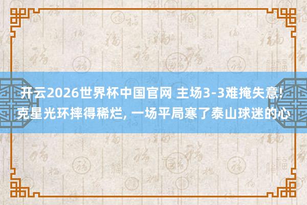 开云2026世界杯中国官网 主场3-3难掩失意! 克星光环摔得稀烂, 一场平局寒了泰山球迷的心