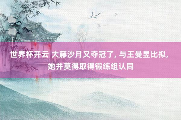 世界杯开云 大藤沙月又夺冠了, 与王曼昱比拟, 她并莫得取得锻练组认同