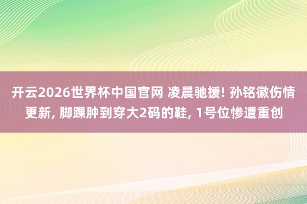 开云2026世界杯中国官网 凌晨驰援! 孙铭徽伤情更新, 脚踝肿到穿大2码的鞋, 1号位惨遭重创