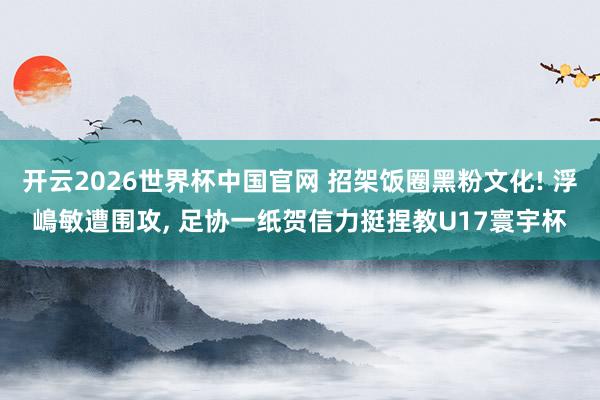 开云2026世界杯中国官网 招架饭圈黑粉文化! 浮嶋敏遭围攻, 足协一纸贺信力挺捏教U17寰宇杯