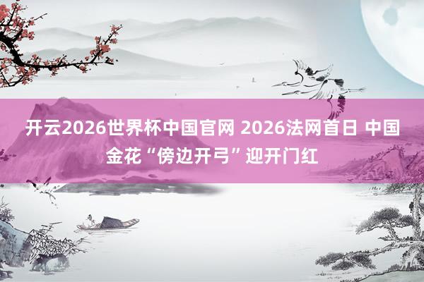 开云2026世界杯中国官网 2026法网首日 中国金花“傍边开弓”迎开门红
