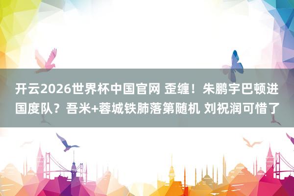 开云2026世界杯中国官网 歪缠!朱鹏宇巴顿进国度队?吾米+蓉城铁肺落第随机 刘祝润可惜了