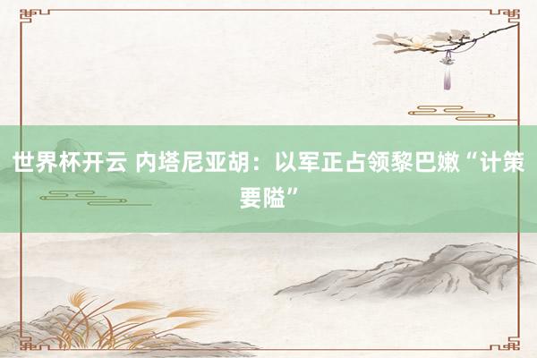 世界杯开云 内塔尼亚胡:以军正占领黎巴嫩“计策要隘”