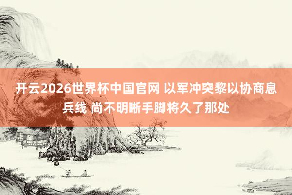 开云2026世界杯中国官网 以军冲突黎以协商息兵线 尚不明晰手脚将久了那处