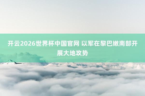 开云2026世界杯中国官网 以军在黎巴嫩南部开展大地攻势