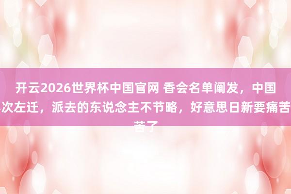 开云2026世界杯中国官网 香会名单阐发,中国再次左迁,派去的东说念主不节略,好意思日新要痛苦了