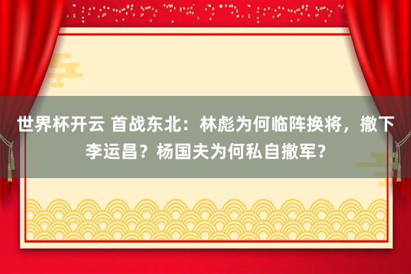 世界杯开云 首战东北:林彪为何临阵换将,撤下李运昌?杨国夫为何私自撤军?