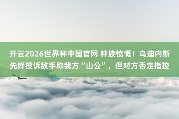 开云2026世界杯中国官网 种族愤慨!乌迪内斯先锋投诉敌手称我方“山公”,但对方否定指控
