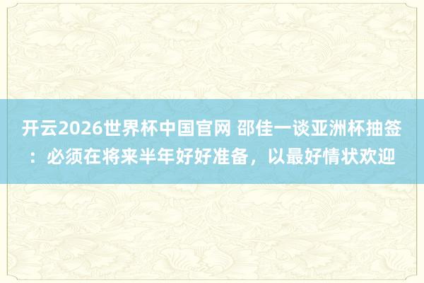 开云2026世界杯中国官网 邵佳一谈亚洲杯抽签:必须在将来半年好好准备,以最好情状欢迎