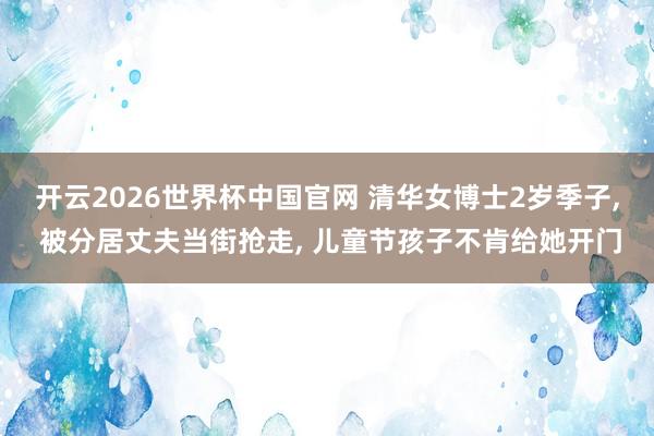 开云2026世界杯中国官网 清华女博士2岁季子, 被分居丈夫当街抢走, 儿童节孩子不肯给她开门