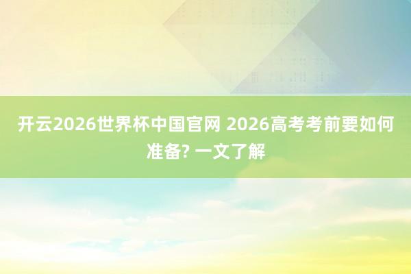 开云2026世界杯中国官网 2026高考考前要如何准备? 一文了解