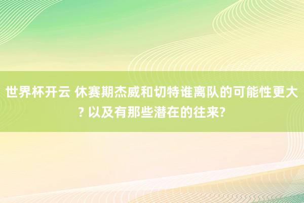 世界杯开云 休赛期杰威和切特谁离队的可能性更大? 以及有那些潜在的往来?