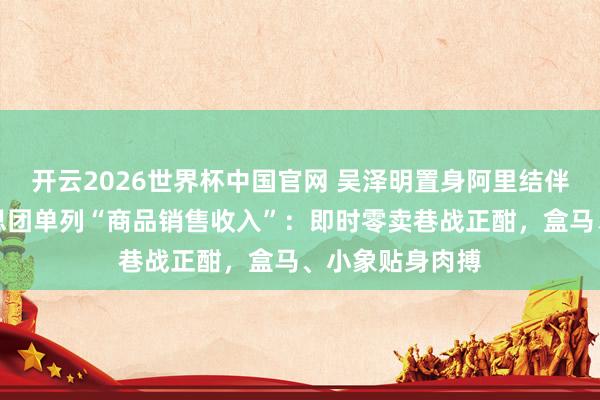 开云2026世界杯中国官网 吴泽明置身阿里结伴委员会,好意思团单列“商品销售收入”:即时零卖巷战正酣,盒马、小象贴身肉搏