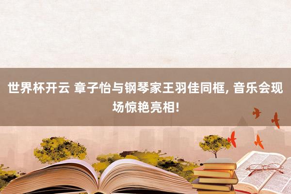 世界杯开云 章子怡与钢琴家王羽佳同框， 音乐会现场惊艳亮相!
