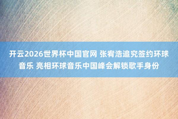 开云2026世界杯中国官网 张宥浩追究签约环球音乐 亮相环球音乐中国峰会解锁歌手身份