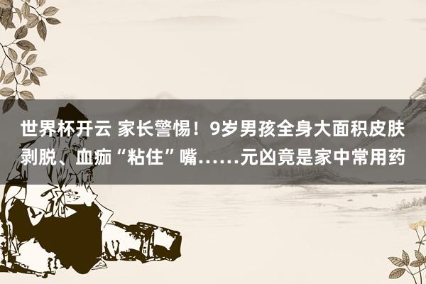 世界杯开云 家长警惕!9岁男孩全身大面积皮肤剥脱、血痂“粘住”嘴……元凶竟是家中常用药