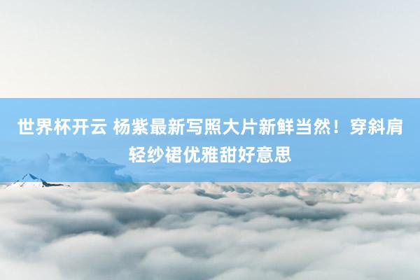 世界杯开云 杨紫最新写照大片新鲜当然！穿斜肩轻纱裙优雅甜好意思
