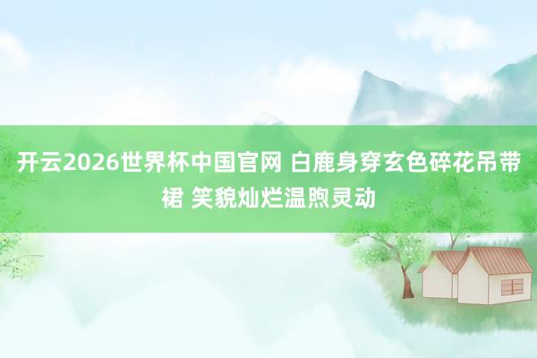 开云2026世界杯中国官网 白鹿身穿玄色碎花吊带裙 笑貌灿烂温煦灵动