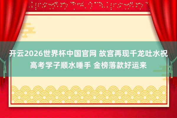 开云2026世界杯中国官网 故宫再现千龙吐水祝高考学子顺水唾手 金榜落款好运来