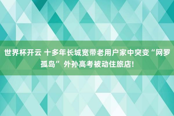 世界杯开云 十多年长城宽带老用户家中突变“网罗孤岛” 外孙高考被动住旅店!