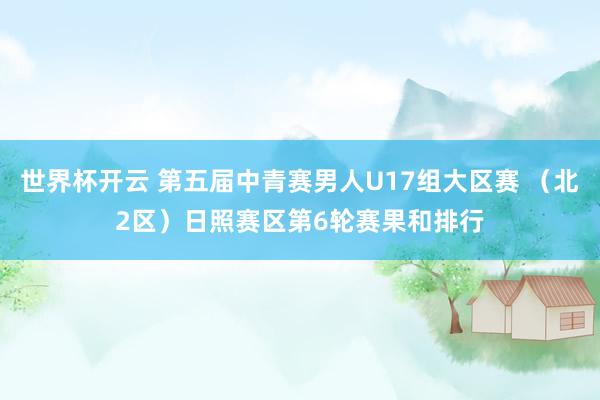 世界杯开云 第五届中青赛男人U17组大区赛 （北2区）日照赛区第6轮赛果和排行