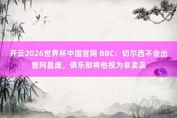 开云2026世界杯中国官网 BBC:切尔西不会出售阿昌庞,俱乐部将他视为非卖品