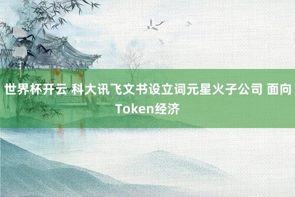 世界杯开云 科大讯飞文书设立词元星火子公司 面向Token经济